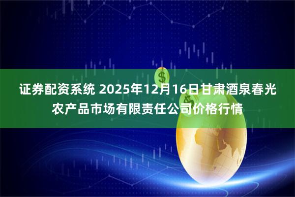 证券配资系统 2025年12月16日甘肃酒泉春光农产品市场有限责任公司价格行情