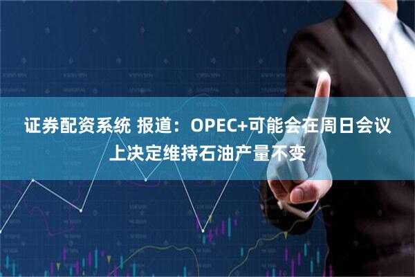 证券配资系统 报道：OPEC+可能会在周日会议上决定维持石油产量不变