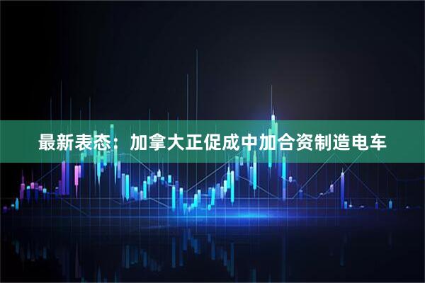 最新表态：加拿大正促成中加合资制造电车
