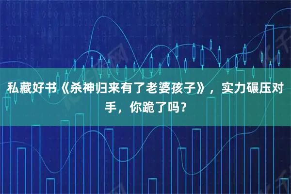 私藏好书《杀神归来有了老婆孩子》，实力碾压对手，你跪了吗？