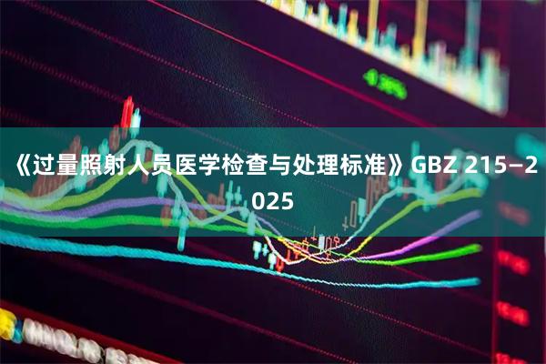 《过量照射人员医学检查与处理标准》GBZ 215—2025