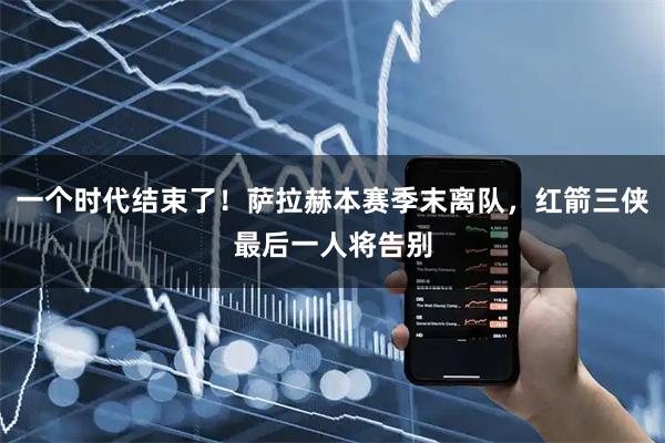 一个时代结束了！萨拉赫本赛季末离队，红箭三侠最后一人将告别