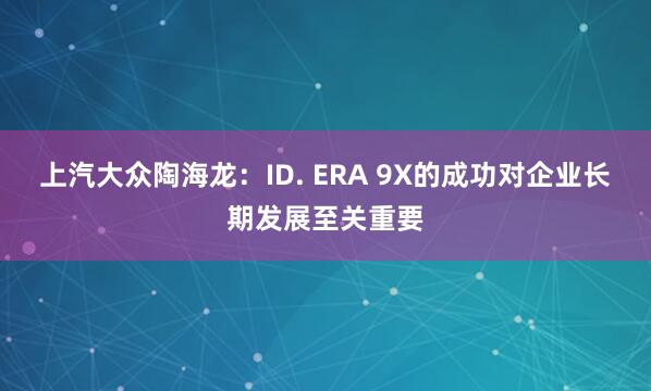 上汽大众陶海龙：ID. ERA 9X的成功对企业长期发展至关重要