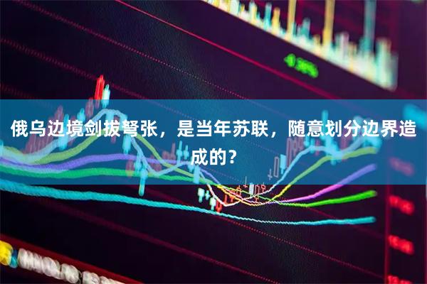 俄乌边境剑拔弩张，是当年苏联，随意划分边界造成的？