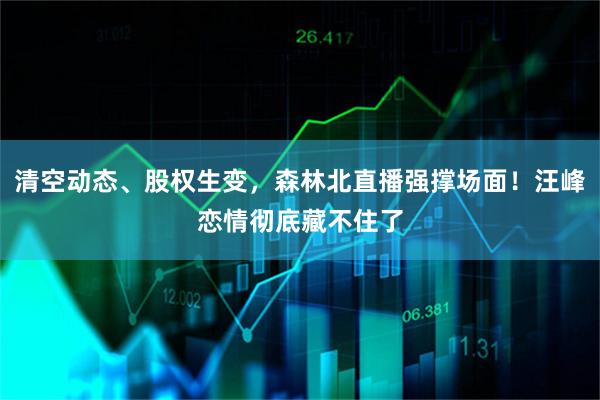 清空动态、股权生变，森林北直播强撑场面！汪峰恋情彻底藏不住了