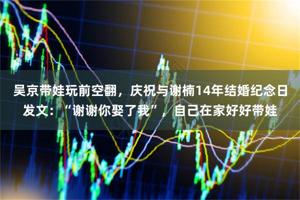 吴京带娃玩前空翻，庆祝与谢楠14年结婚纪念日发文：“谢谢你娶了我”，自己在家好好带娃