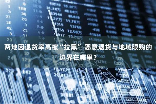 两地因退货率高被“拉黑” 恶意退货与地域限购的边界在哪里？