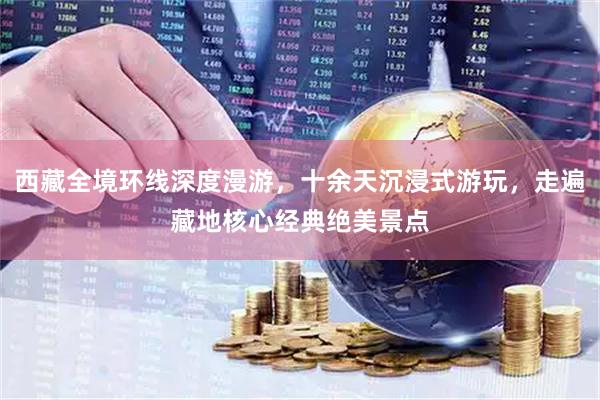 西藏全境环线深度漫游，十余天沉浸式游玩，走遍藏地核心经典绝美景点