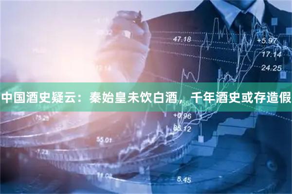 中国酒史疑云：秦始皇未饮白酒，千年酒史或存造假