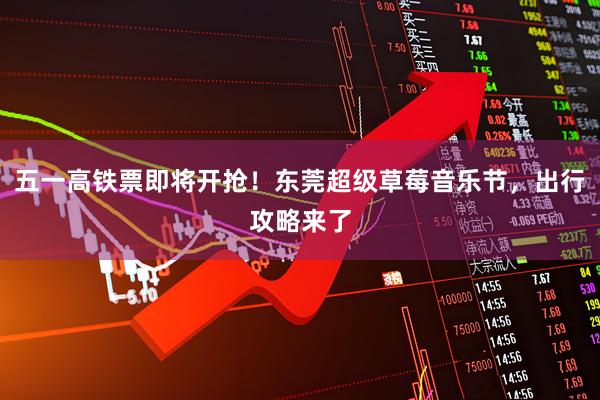 五一高铁票即将开抢！东莞超级草莓音乐节，出行攻略来了