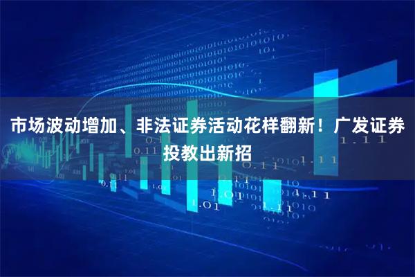 市场波动增加、非法证券活动花样翻新！广发证券投教出新招
