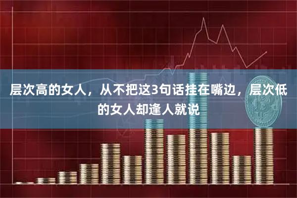 层次高的女人，从不把这3句话挂在嘴边，层次低的女人却逢人就说