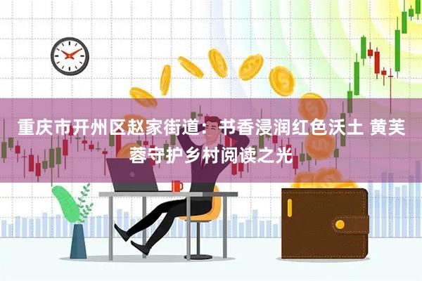 重庆市开州区赵家街道：书香浸润红色沃土 黄芙蓉守护乡村阅读之光