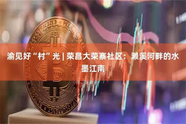渝见好“村”光 | 荣昌大荣寨社区：濑溪河畔的水墨江南