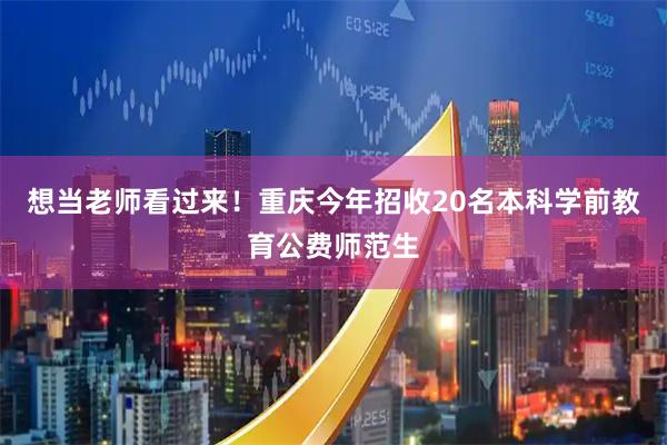 想当老师看过来！重庆今年招收20名本科学前教育公费师范生