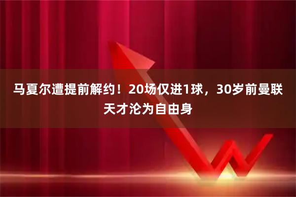 马夏尔遭提前解约！20场仅进1球，30岁前曼联天才沦为自由身