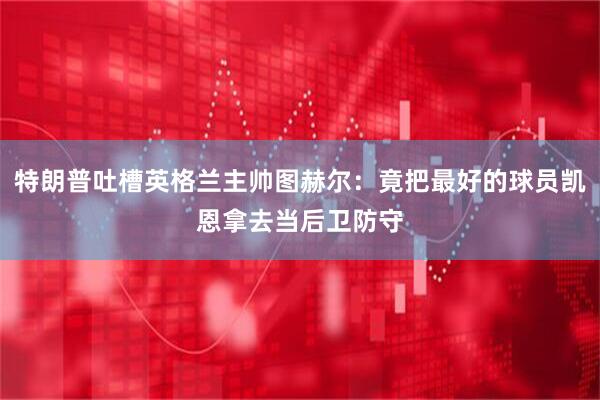特朗普吐槽英格兰主帅图赫尔：竟把最好的球员凯恩拿去当后卫防守