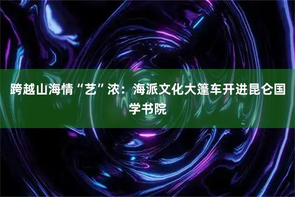 跨越山海情“艺”浓：海派文化大篷车开进昆仑国学书院