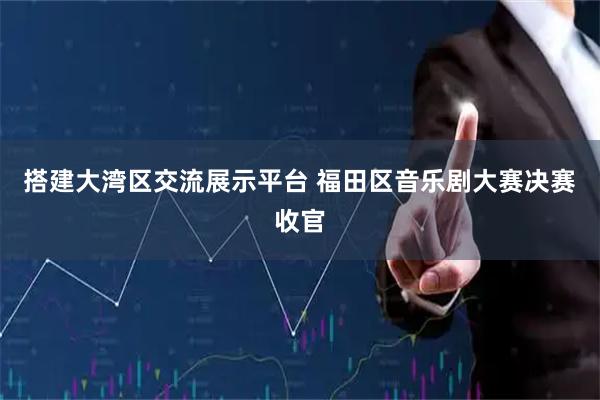 搭建大湾区交流展示平台 福田区音乐剧大赛决赛收官