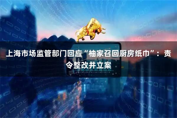 上海市场监管部门回应“柚家召回厨房纸巾”：责令整改并立案