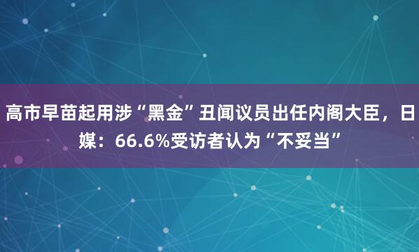 高市早苗起用涉“黑金”丑闻议员出任内阁大臣,日媒:66.6%受访者认为“不妥当”
