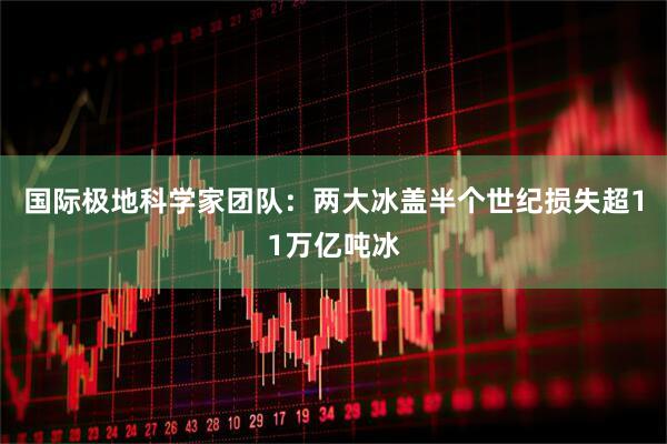 国际极地科学家团队:两大冰盖半个世纪损失超11万亿吨冰