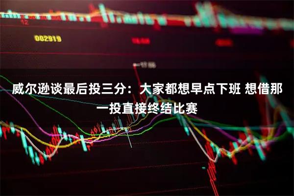 威尔逊谈最后投三分：大家都想早点下班 想借那一投直接终结比赛